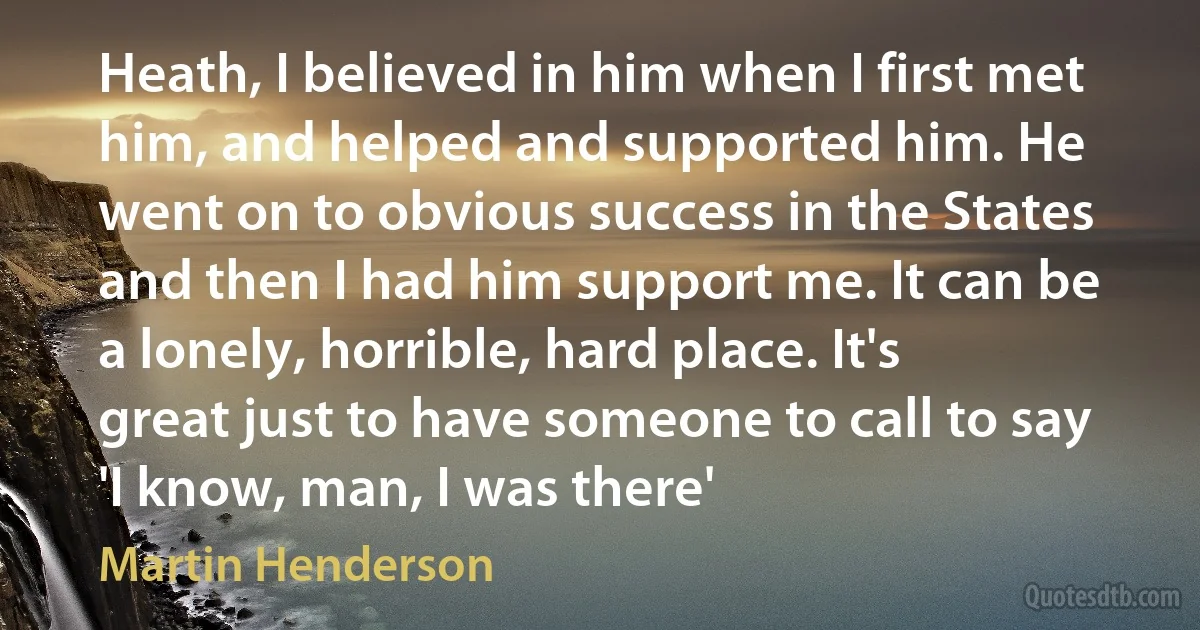 Heath, I believed in him when I first met him, and helped and supported him. He went on to obvious success in the States and then I had him support me. It can be a lonely, horrible, hard place. It's great just to have someone to call to say 'I know, man, I was there' (Martin Henderson)