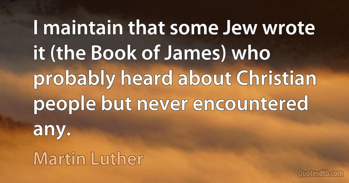 I maintain that some Jew wrote it (the Book of James) who probably heard about Christian people but never encountered any. (Martin Luther)