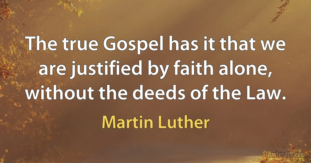 The true Gospel has it that we are justified by faith alone, without the deeds of the Law. (Martin Luther)