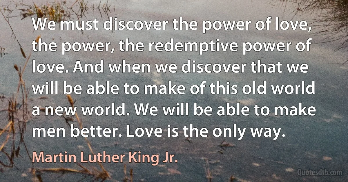 We must discover the power of love, the power, the redemptive power of love. And when we discover that we will be able to make of this old world a new world. We will be able to make men better. Love is the only way. (Martin Luther King Jr.)