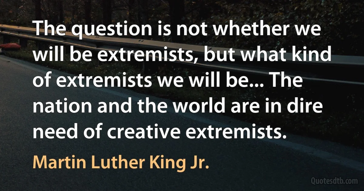 The question is not whether we will be extremists, but what kind of extremists we will be... The nation and the world are in dire need of creative extremists. (Martin Luther King Jr.)