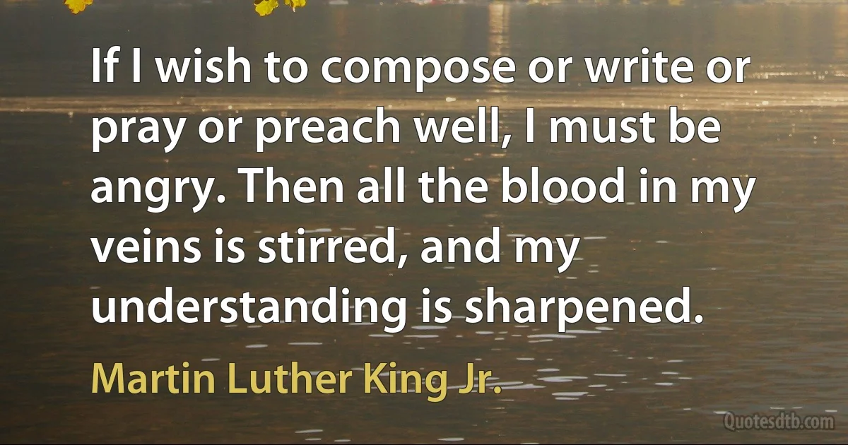 If I wish to compose or write or pray or preach well, I must be angry. Then all the blood in my veins is stirred, and my understanding is sharpened. (Martin Luther King Jr.)