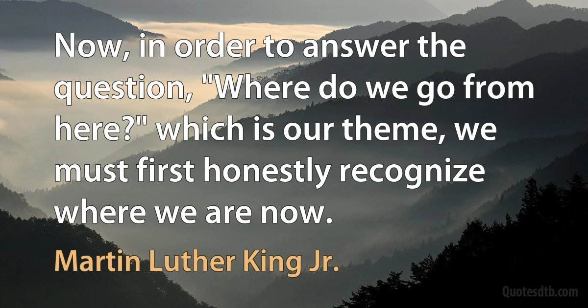 Now, in order to answer the question, "Where do we go from here?" which is our theme, we must first honestly recognize where we are now. (Martin Luther King Jr.)