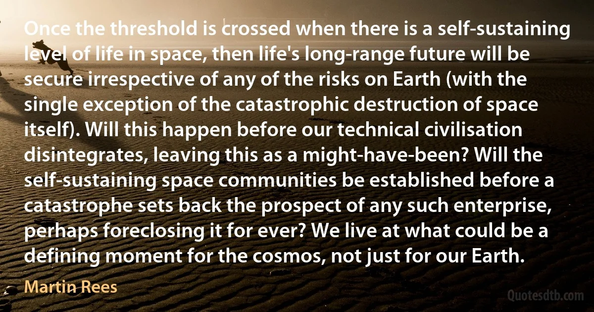 Once the threshold is crossed when there is a self-sustaining level of life in space, then life's long-range future will be secure irrespective of any of the risks on Earth (with the single exception of the catastrophic destruction of space itself). Will this happen before our technical civilisation disintegrates, leaving this as a might-have-been? Will the self-sustaining space communities be established before a catastrophe sets back the prospect of any such enterprise, perhaps foreclosing it for ever? We live at what could be a defining moment for the cosmos, not just for our Earth. (Martin Rees)