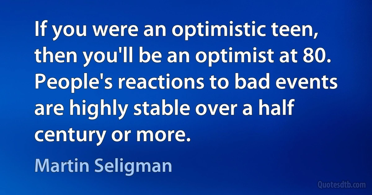 If you were an optimistic teen, then you'll be an optimist at 80. People's reactions to bad events are highly stable over a half century or more. (Martin Seligman)