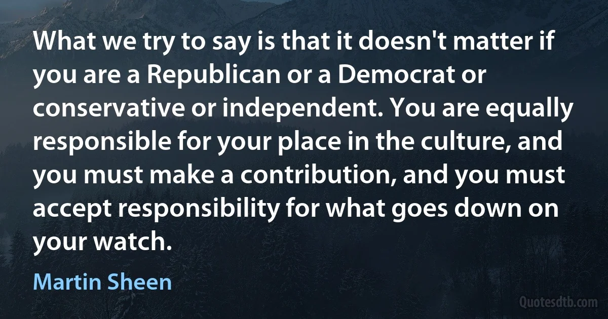 What we try to say is that it doesn't matter if you are a Republican or a Democrat or conservative or independent. You are equally responsible for your place in the culture, and you must make a contribution, and you must accept responsibility for what goes down on your watch. (Martin Sheen)