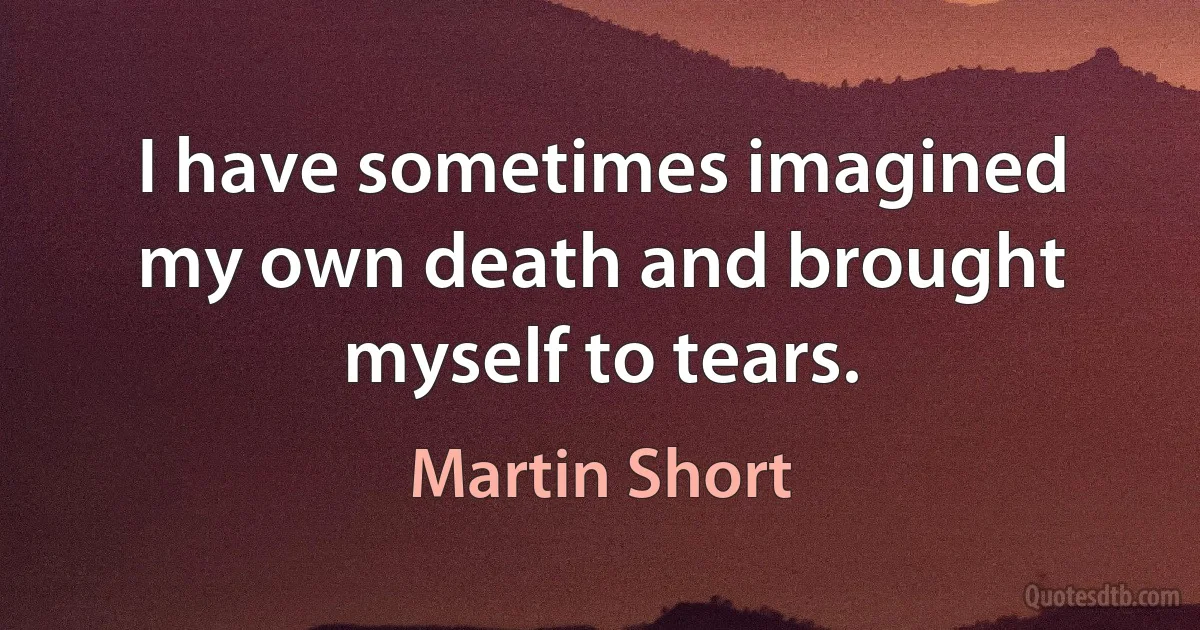 I have sometimes imagined my own death and brought myself to tears. (Martin Short)