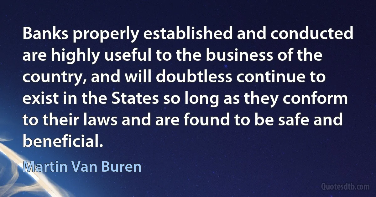 Banks properly established and conducted are highly useful to the business of the country, and will doubtless continue to exist in the States so long as they conform to their laws and are found to be safe and beneficial. (Martin Van Buren)