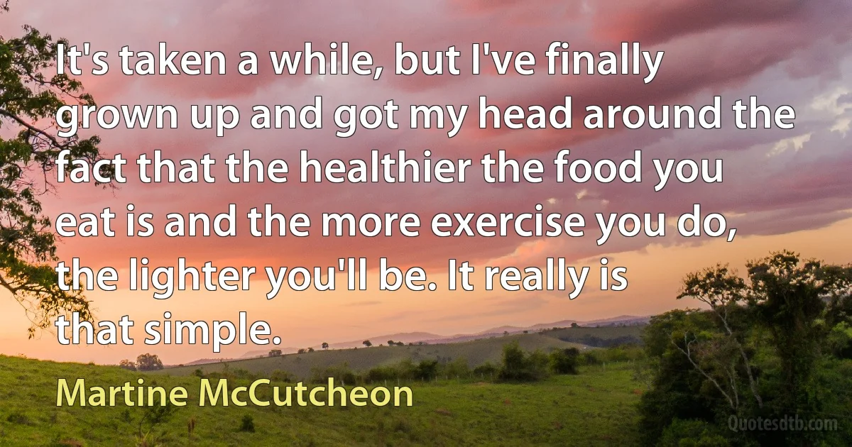 It's taken a while, but I've finally grown up and got my head around the fact that the healthier the food you eat is and the more exercise you do, the lighter you'll be. It really is that simple. (Martine McCutcheon)