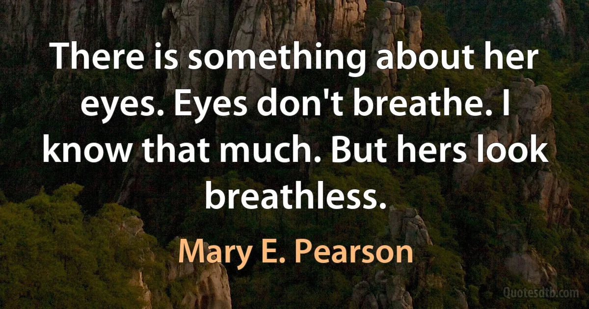 There is something about her eyes. Eyes don't breathe. I know that much. But hers look breathless. (Mary E. Pearson)