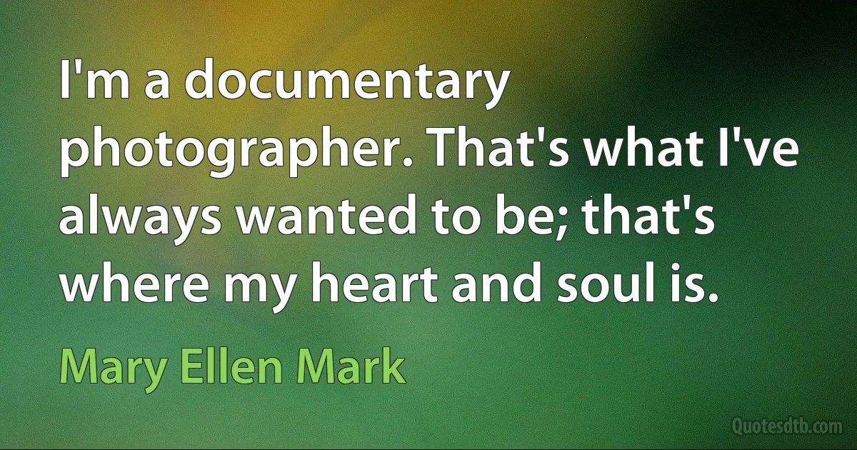 I'm a documentary photographer. That's what I've always wanted to be; that's where my heart and soul is. (Mary Ellen Mark)