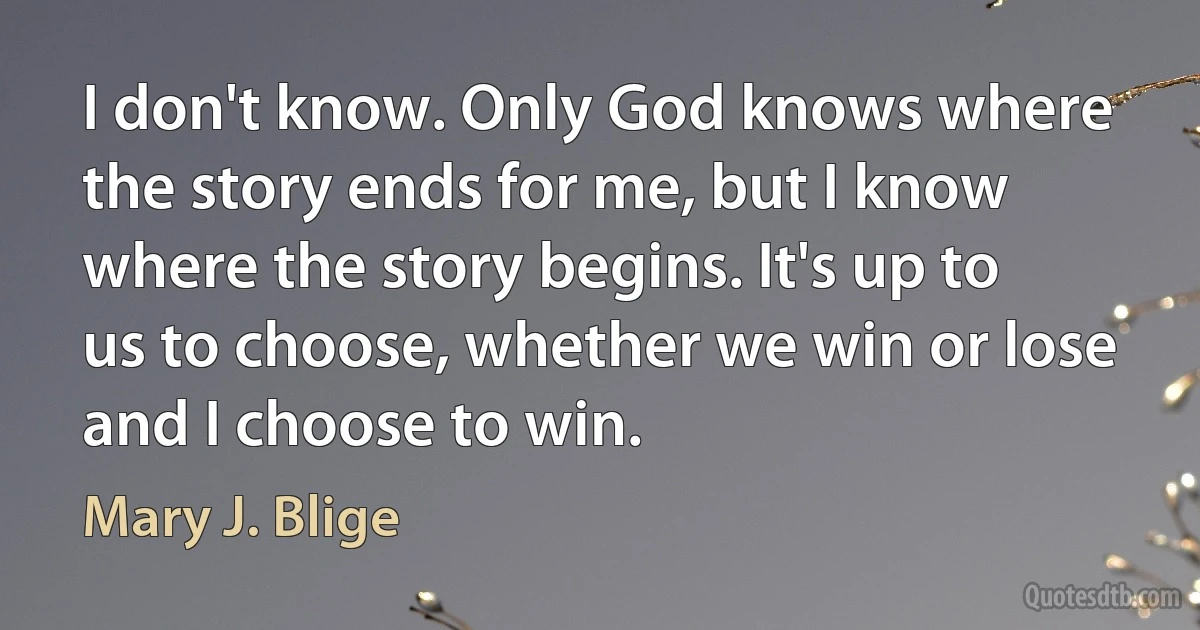 I don't know. Only God knows where the story ends for me, but I know where the story begins. It's up to us to choose, whether we win or lose and I choose to win. (Mary J. Blige)