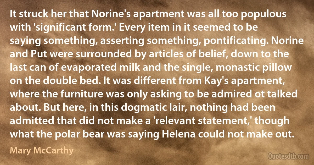 It struck her that Norine's apartment was all too populous with 'significant form.' Every item in it seemed to be saying something, asserting something, pontificating. Norine and Put were surrounded by articles of belief, down to the last can of evaporated milk and the single, monastic pillow on the double bed. It was different from Kay's apartment, where the furniture was only asking to be admired ot talked about. But here, in this dogmatic lair, nothing had been admitted that did not make a 'relevant statement,' though what the polar bear was saying Helena could not make out. (Mary McCarthy)