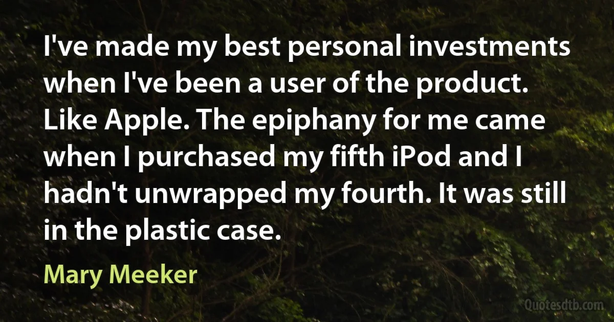 I've made my best personal investments when I've been a user of the product. Like Apple. The epiphany for me came when I purchased my fifth iPod and I hadn't unwrapped my fourth. It was still in the plastic case. (Mary Meeker)