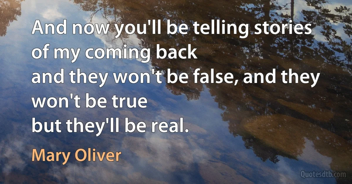 And now you'll be telling stories
of my coming back
and they won't be false, and they won't be true
but they'll be real. (Mary Oliver)