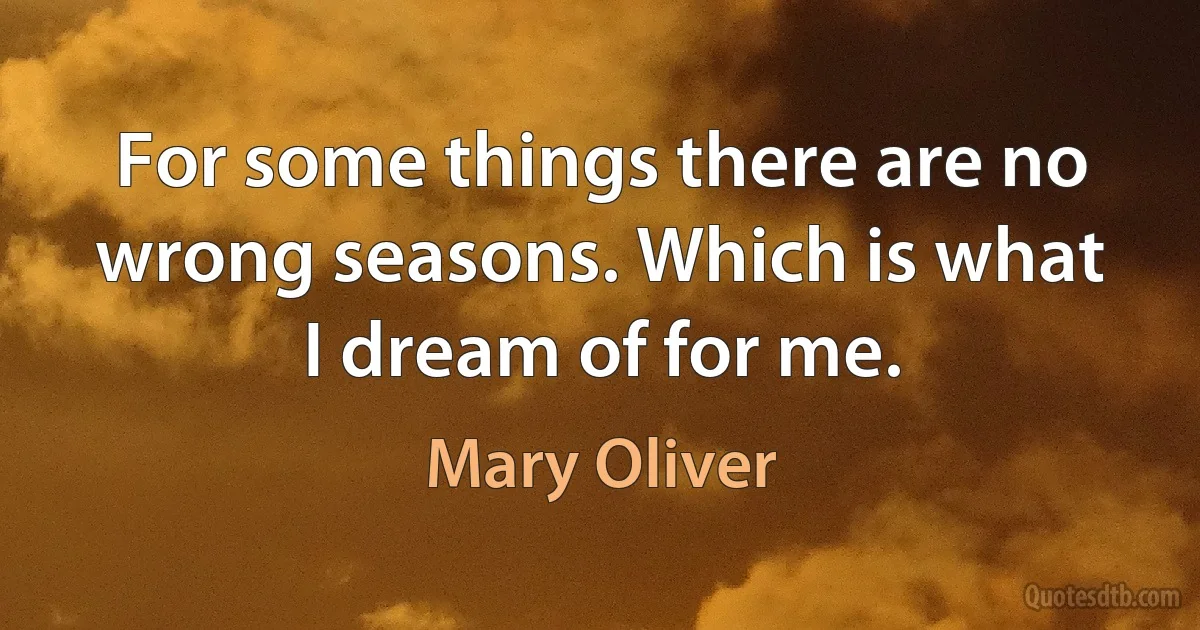 For some things there are no wrong seasons. Which is what I dream of for me. (Mary Oliver)