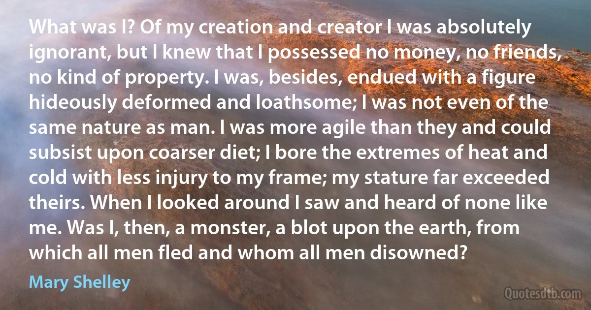 What was I? Of my creation and creator I was absolutely ignorant, but I knew that I possessed no money, no friends, no kind of property. I was, besides, endued with a figure hideously deformed and loathsome; I was not even of the same nature as man. I was more agile than they and could subsist upon coarser diet; I bore the extremes of heat and cold with less injury to my frame; my stature far exceeded theirs. When I looked around I saw and heard of none like me. Was I, then, a monster, a blot upon the earth, from which all men fled and whom all men disowned? (Mary Shelley)