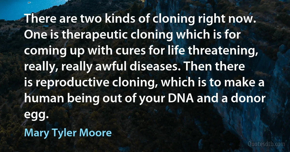 There are two kinds of cloning right now. One is therapeutic cloning which is for coming up with cures for life threatening, really, really awful diseases. Then there is reproductive cloning, which is to make a human being out of your DNA and a donor egg. (Mary Tyler Moore)