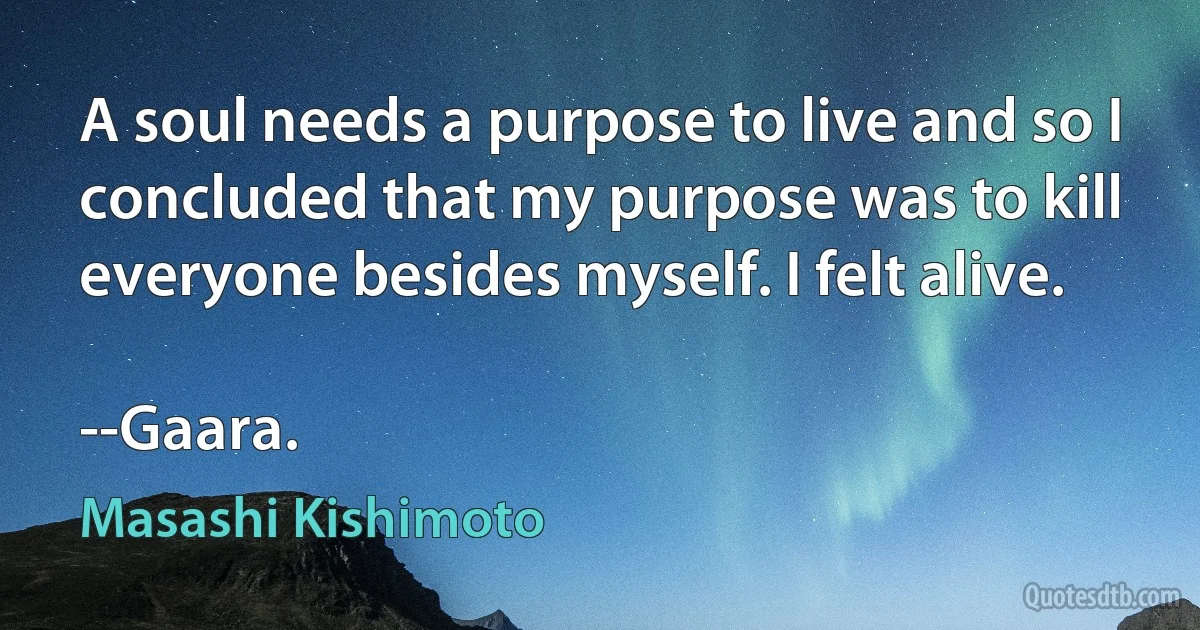 A soul needs a purpose to live and so I concluded that my purpose was to kill everyone besides myself. I felt alive.

--Gaara. (Masashi Kishimoto)