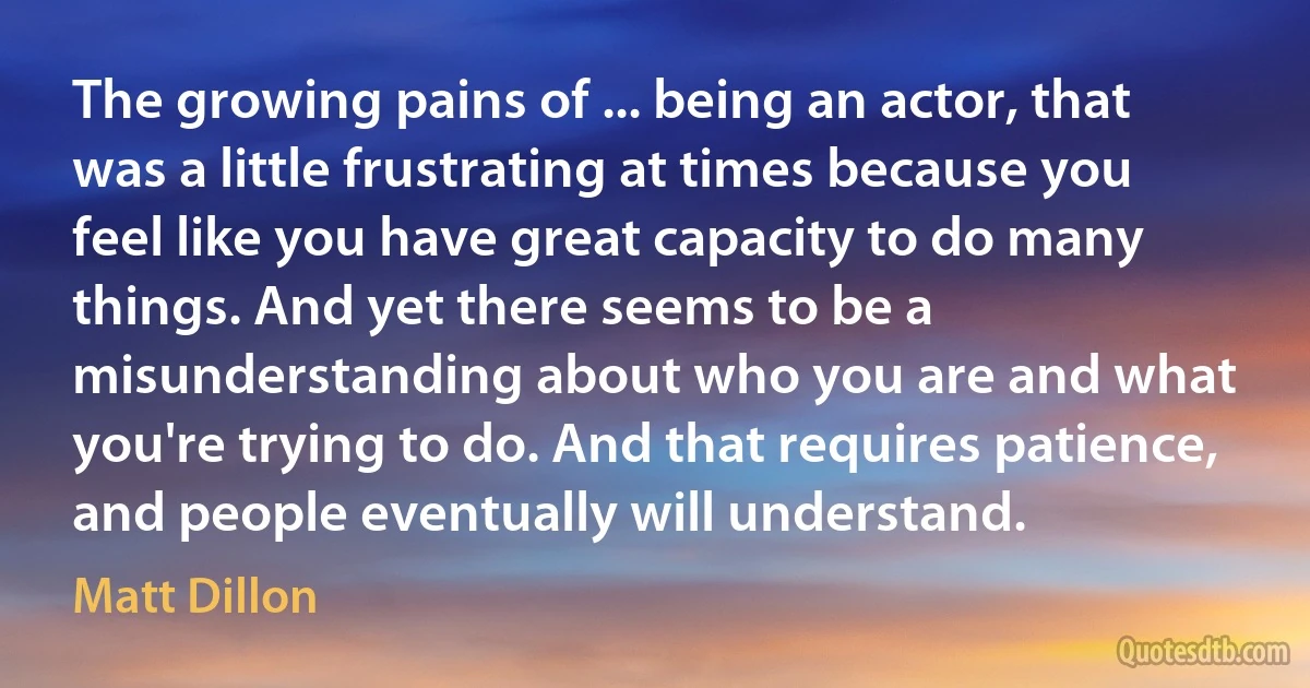 The growing pains of ... being an actor, that was a little frustrating at times because you feel like you have great capacity to do many things. And yet there seems to be a misunderstanding about who you are and what you're trying to do. And that requires patience, and people eventually will understand. (Matt Dillon)