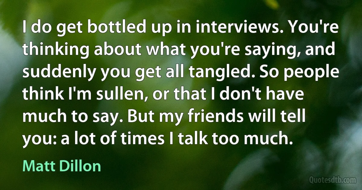 I do get bottled up in interviews. You're thinking about what you're saying, and suddenly you get all tangled. So people think I'm sullen, or that I don't have much to say. But my friends will tell you: a lot of times I talk too much. (Matt Dillon)