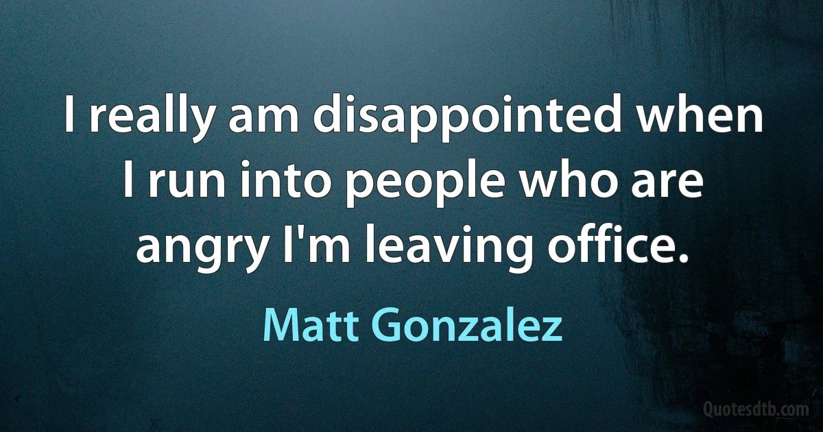 I really am disappointed when I run into people who are angry I'm leaving office. (Matt Gonzalez)