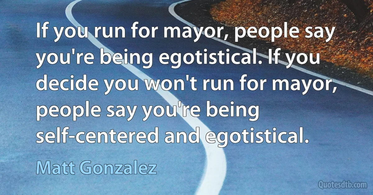 If you run for mayor, people say you're being egotistical. If you decide you won't run for mayor, people say you're being self-centered and egotistical. (Matt Gonzalez)