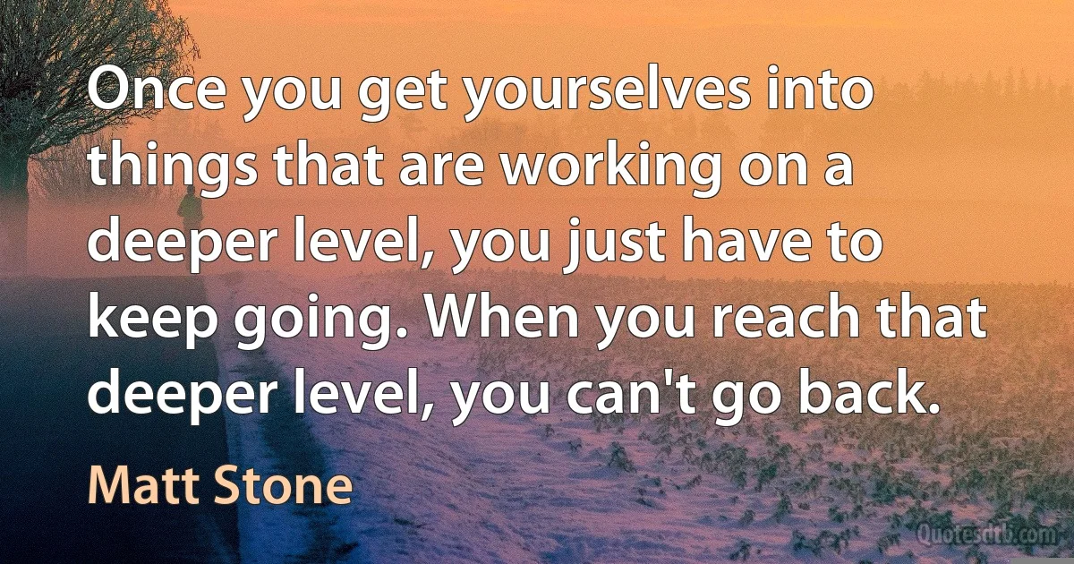 Once you get yourselves into things that are working on a deeper level, you just have to keep going. When you reach that deeper level, you can't go back. (Matt Stone)