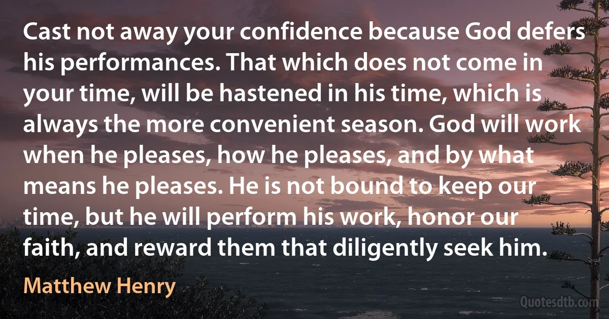 Cast not away your confidence because God defers his performances. That which does not come in your time, will be hastened in his time, which is always the more convenient season. God will work when he pleases, how he pleases, and by what means he pleases. He is not bound to keep our time, but he will perform his work, honor our faith, and reward them that diligently seek him. (Matthew Henry)