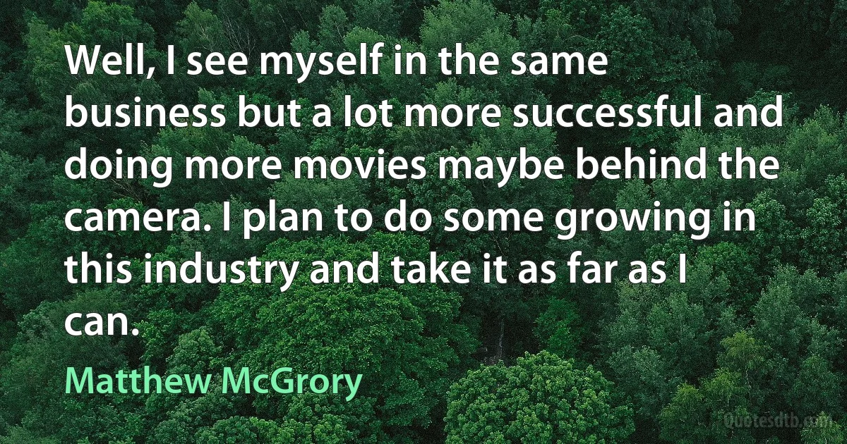 Well, I see myself in the same business but a lot more successful and doing more movies maybe behind the camera. I plan to do some growing in this industry and take it as far as I can. (Matthew McGrory)