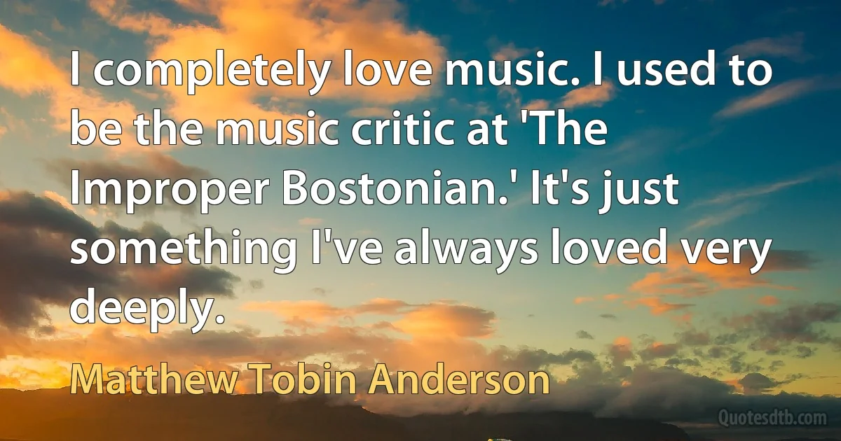 I completely love music. I used to be the music critic at 'The Improper Bostonian.' It's just something I've always loved very deeply. (Matthew Tobin Anderson)