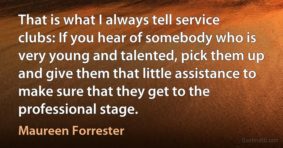 That is what I always tell service clubs: If you hear of somebody who is very young and talented, pick them up and give them that little assistance to make sure that they get to the professional stage. (Maureen Forrester)