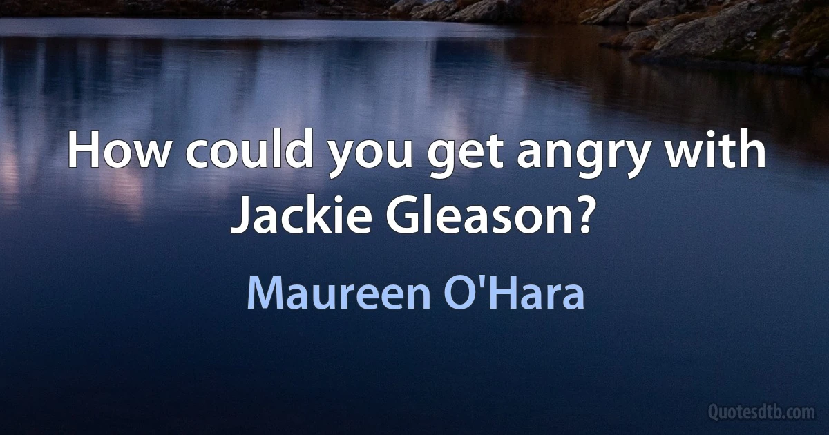 How could you get angry with Jackie Gleason? (Maureen O'Hara)