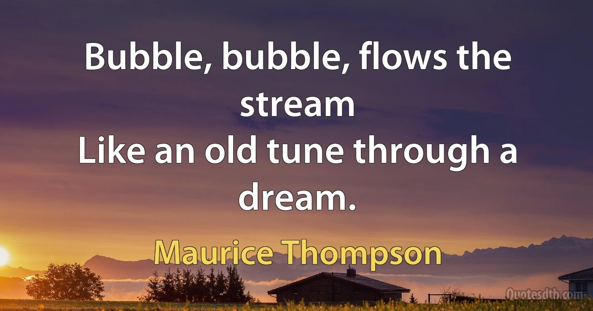 Bubble, bubble, flows the stream
Like an old tune through a dream. (Maurice Thompson)