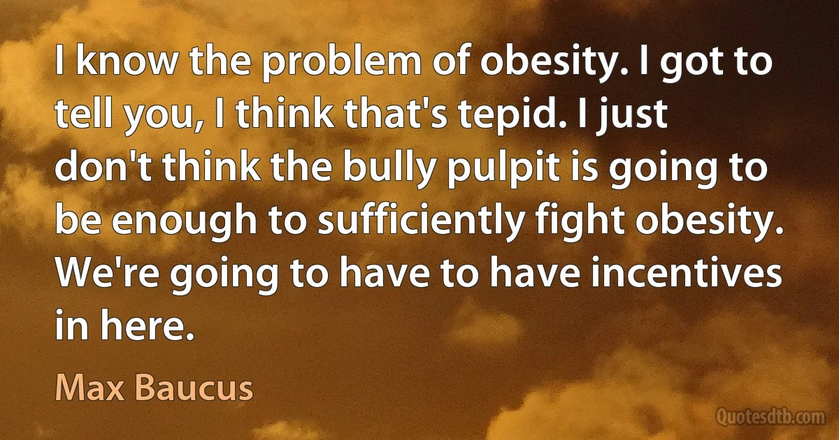 I know the problem of obesity. I got to tell you, I think that's tepid. I just don't think the bully pulpit is going to be enough to sufficiently fight obesity. We're going to have to have incentives in here. (Max Baucus)