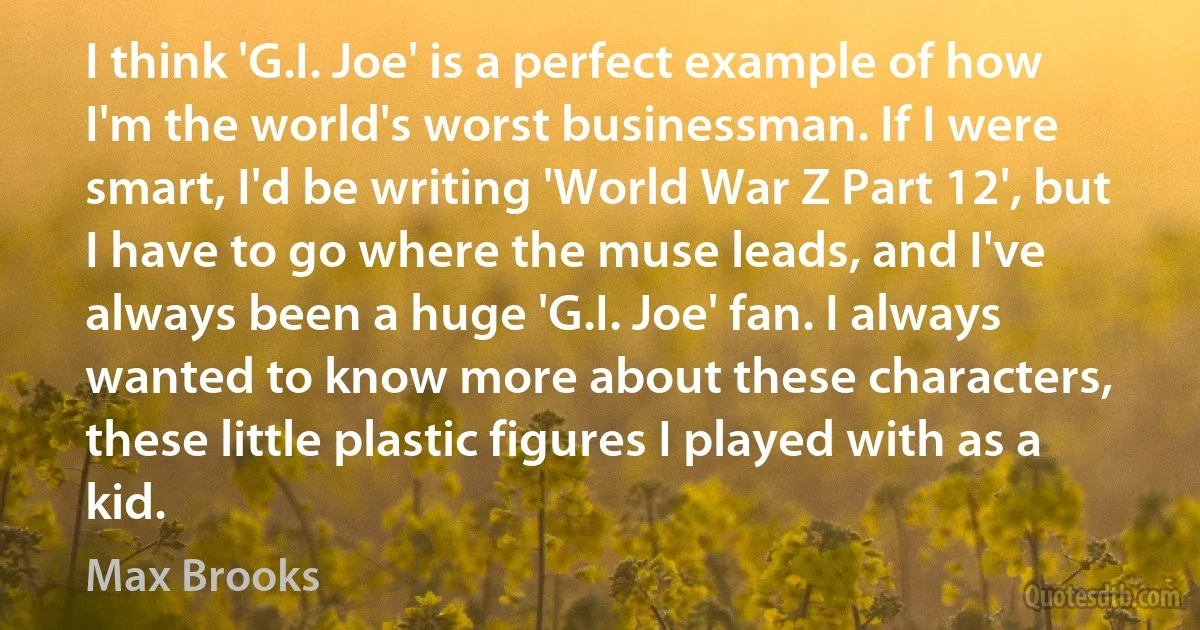 I think 'G.I. Joe' is a perfect example of how I'm the world's worst businessman. If I were smart, I'd be writing 'World War Z Part 12', but I have to go where the muse leads, and I've always been a huge 'G.I. Joe' fan. I always wanted to know more about these characters, these little plastic figures I played with as a kid. (Max Brooks)