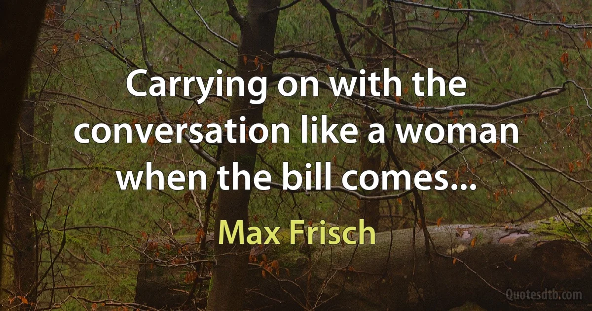 Carrying on with the conversation like a woman when the bill comes... (Max Frisch)