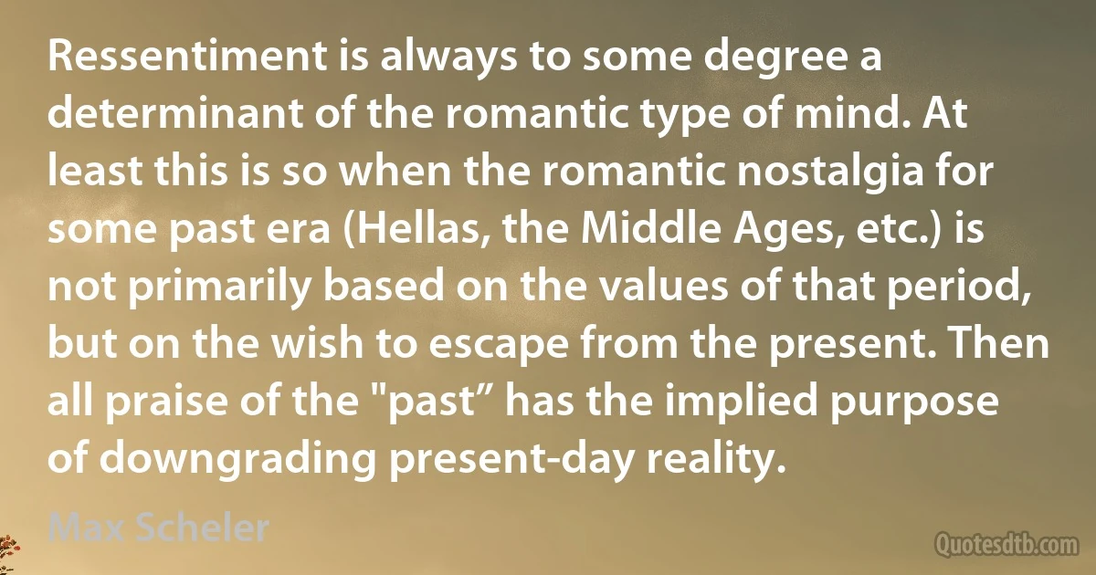 Ressentiment is always to some degree a determinant of the romantic type of mind. At least this is so when the romantic nostalgia for some past era (Hellas, the Middle Ages, etc.) is not primarily based on the values of that period, but on the wish to escape from the present. Then all praise of the "past” has the implied purpose of downgrading present-day reality. (Max Scheler)