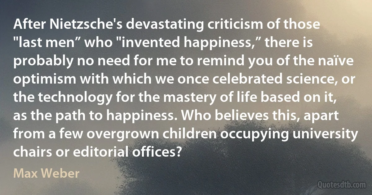 After Nietzsche's devastating criticism of those "last men” who "invented happiness,” there is probably no need for me to remind you of the naïve optimism with which we once celebrated science, or the technology for the mastery of life based on it, as the path to happiness. Who believes this, apart from a few overgrown children occupying university chairs or editorial offices? (Max Weber)