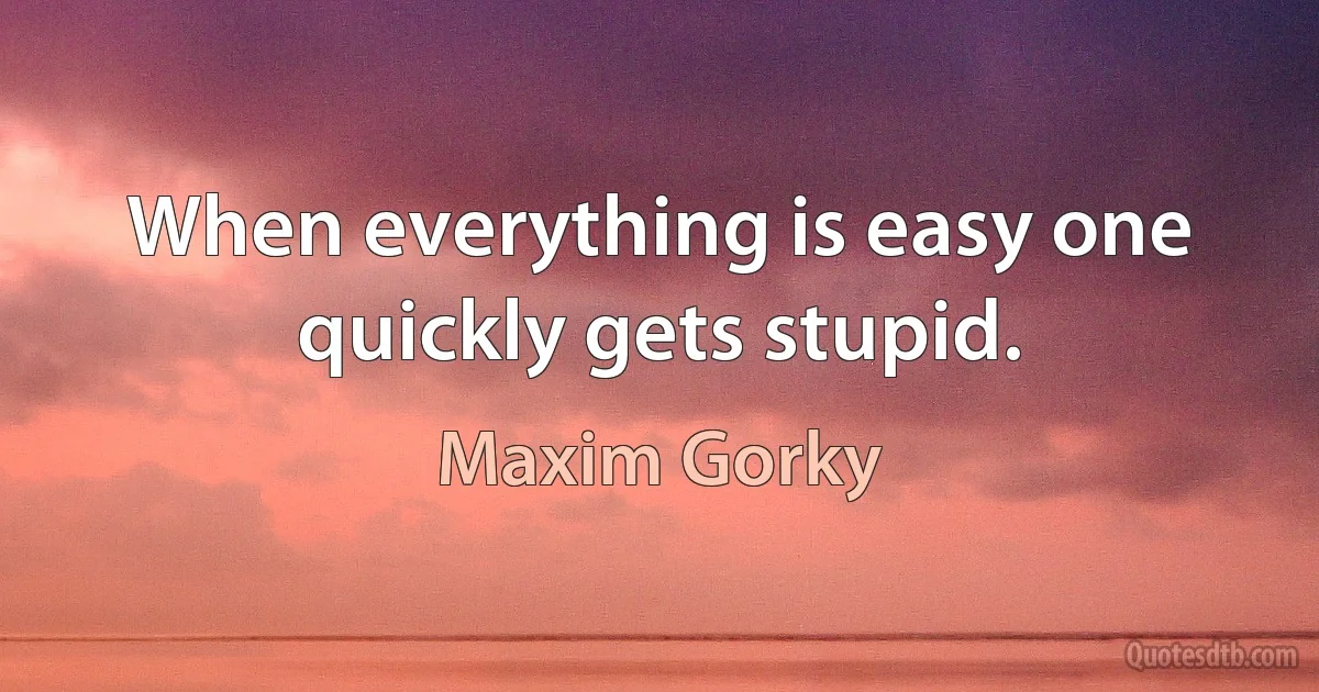 When everything is easy one quickly gets stupid. (Maxim Gorky)