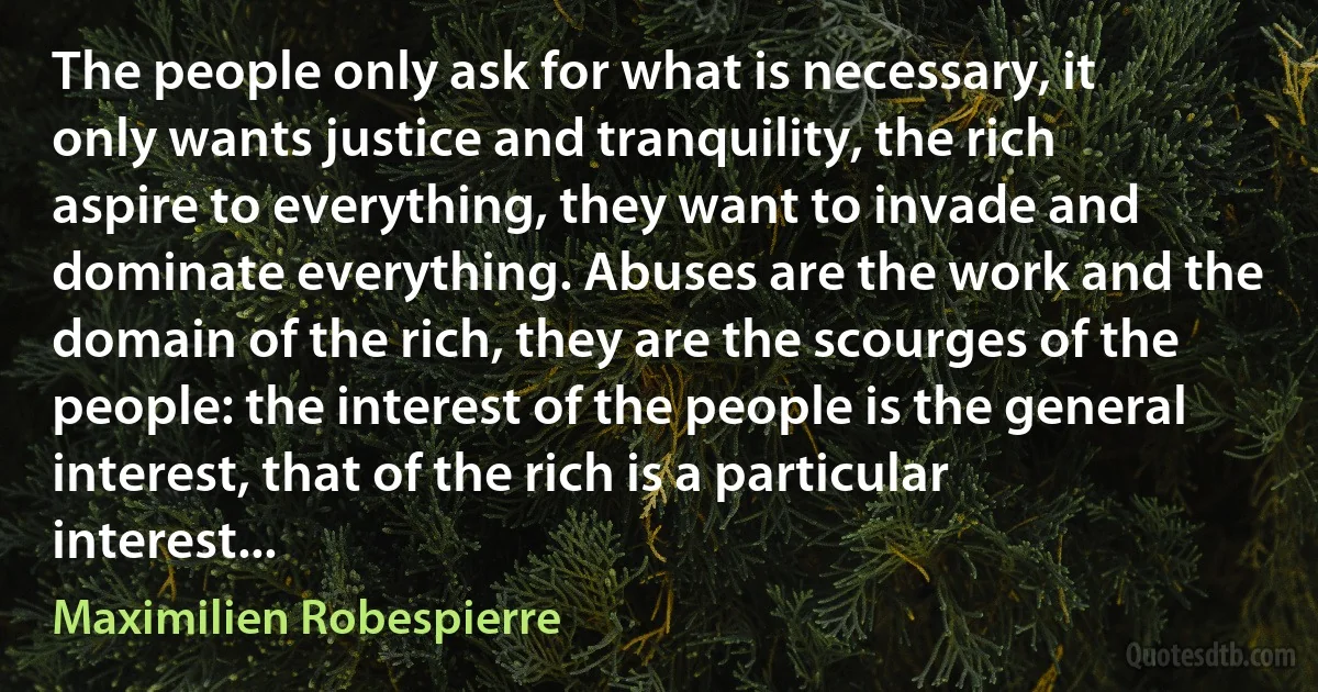 The people only ask for what is necessary, it only wants justice and tranquility, the rich aspire to everything, they want to invade and dominate everything. Abuses are the work and the domain of the rich, they are the scourges of the people: the interest of the people is the general interest, that of the rich is a particular interest... (Maximilien Robespierre)