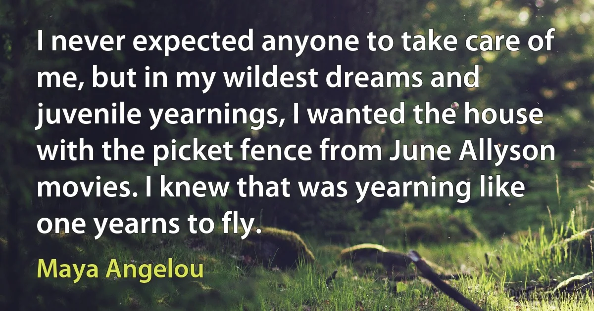 I never expected anyone to take care of me, but in my wildest dreams and juvenile yearnings, I wanted the house with the picket fence from June Allyson movies. I knew that was yearning like one yearns to fly. (Maya Angelou)