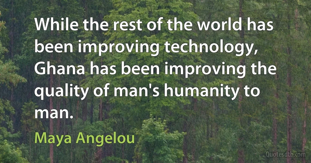 While the rest of the world has been improving technology, Ghana has been improving the quality of man's humanity to man. (Maya Angelou)