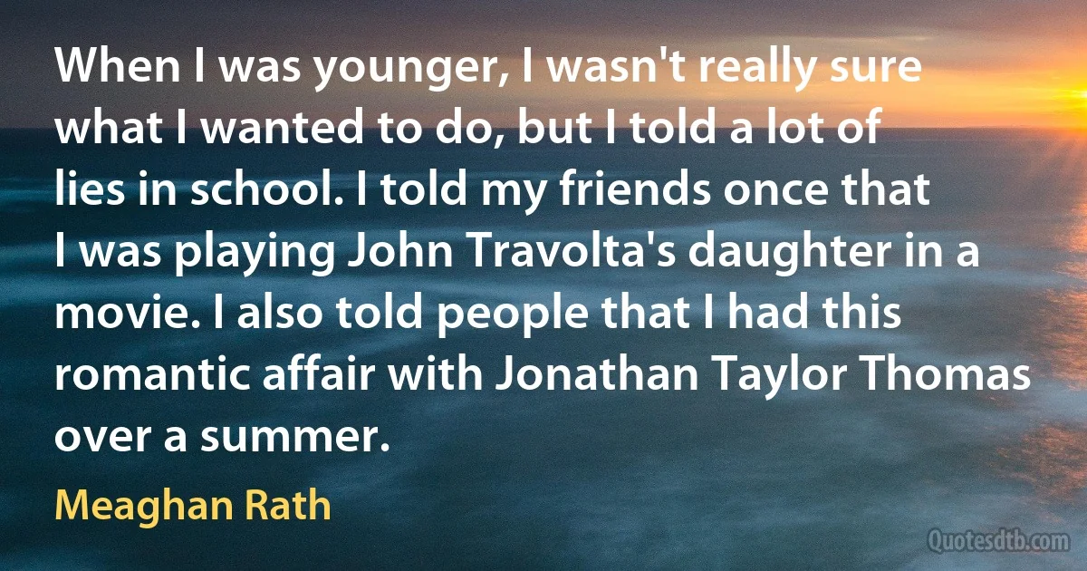 When I was younger, I wasn't really sure what I wanted to do, but I told a lot of lies in school. I told my friends once that I was playing John Travolta's daughter in a movie. I also told people that I had this romantic affair with Jonathan Taylor Thomas over a summer. (Meaghan Rath)