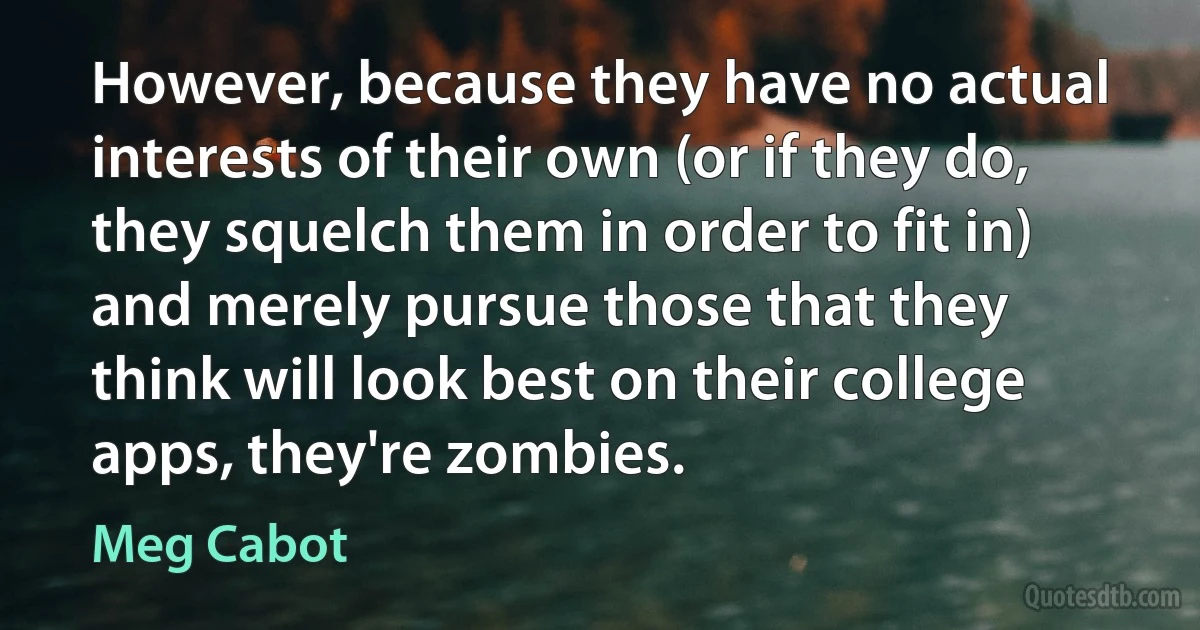 However, because they have no actual interests of their own (or if they do, they squelch them in order to fit in) and merely pursue those that they think will look best on their college apps, they're zombies. (Meg Cabot)