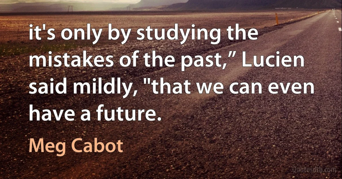 it's only by studying the mistakes of the past,” Lucien
said mildly, "that we can even have a future. (Meg Cabot)