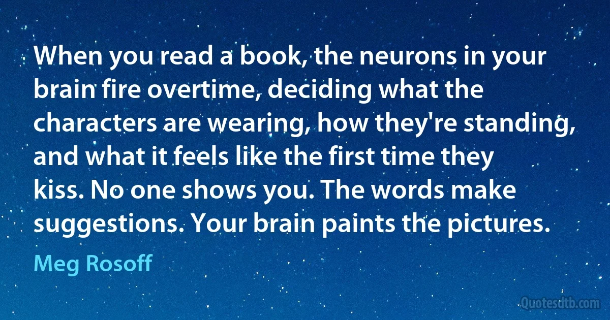 When you read a book, the neurons in your brain fire overtime, deciding what the characters are wearing, how they're standing, and what it feels like the first time they kiss. No one shows you. The words make suggestions. Your brain paints the pictures. (Meg Rosoff)