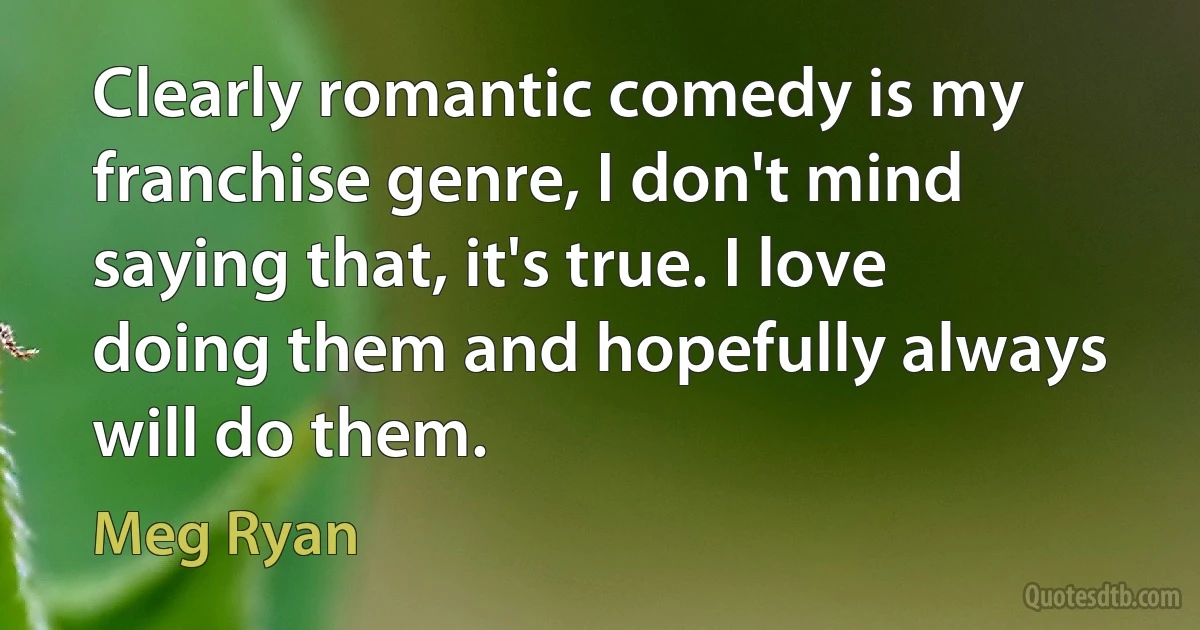 Clearly romantic comedy is my franchise genre, I don't mind saying that, it's true. I love doing them and hopefully always will do them. (Meg Ryan)