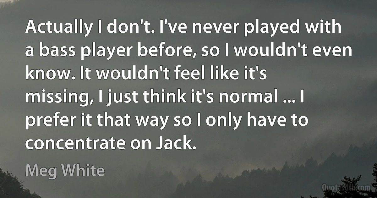 Actually I don't. I've never played with a bass player before, so I wouldn't even know. It wouldn't feel like it's missing, I just think it's normal ... I prefer it that way so I only have to concentrate on Jack. (Meg White)