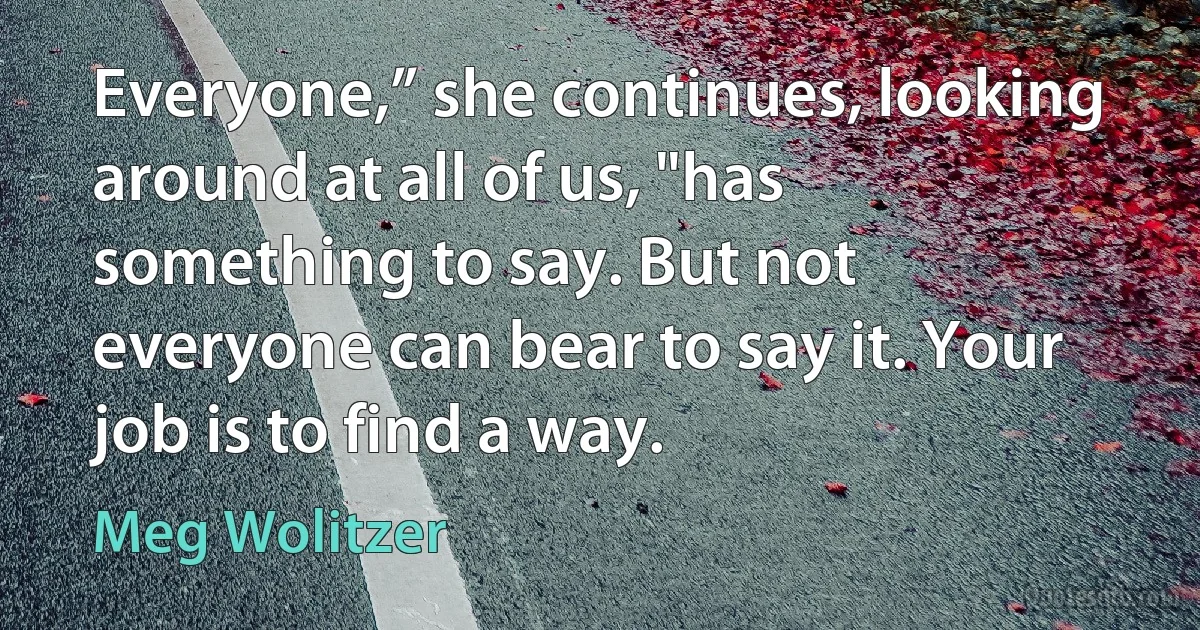 Everyone,” she continues, looking around at all of us, "has something to say. But not everyone can bear to say it. Your job is to find a way. (Meg Wolitzer)